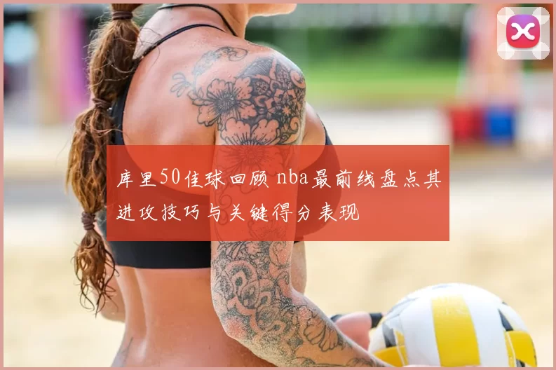 库里50佳球回顾 nba最前线盘点其进攻技巧与关键得分表现
