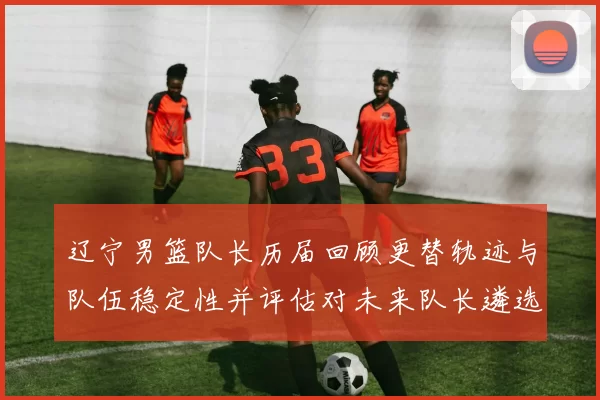 辽宁男篮队长历届回顾更替轨迹与队伍稳定性并评估对未来队长遴选影响