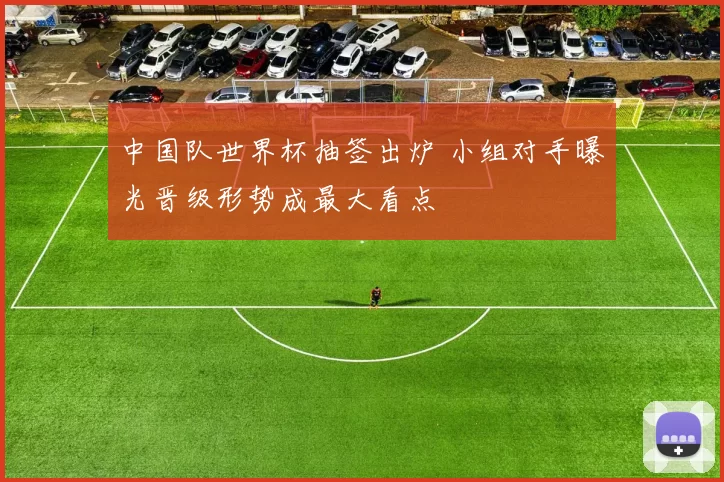 中国队世界杯抽签出炉 小组对手曝光晋级形势成最大看点