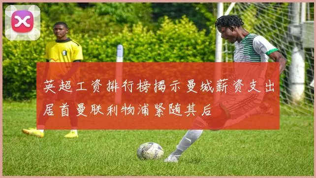 英超工资排行榜揭示曼城薪资支出居首曼联利物浦紧随其后