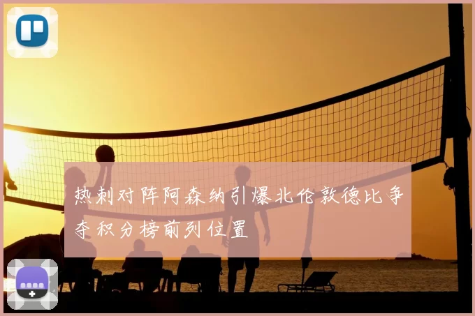 热刺对阵阿森纳引爆北伦敦德比争夺积分榜前列位置