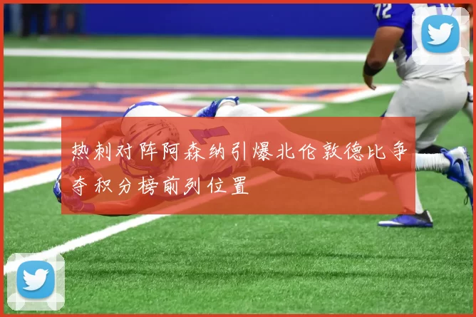 热刺对阵阿森纳引爆北伦敦德比争夺积分榜前列位置
