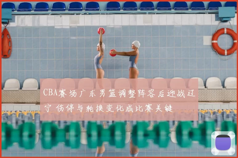 CBA赛场广东男篮调整阵容后迎战辽宁 伤停与轮换变化成比赛关键