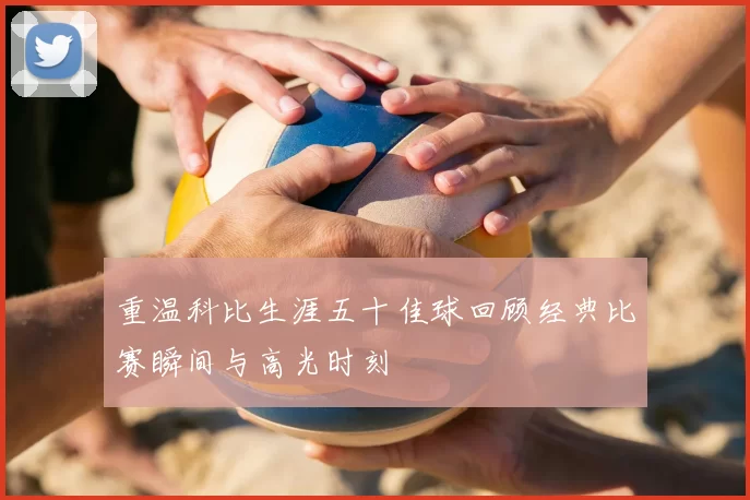 重温科比生涯五十佳球回顾经典比赛瞬间与高光时刻