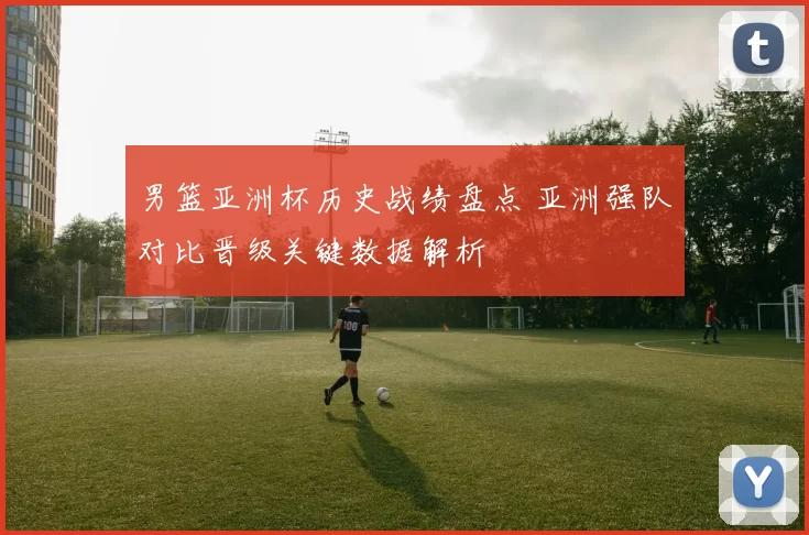 男篮亚洲杯历史战绩盘点 亚洲强队对比晋级关键数据解析