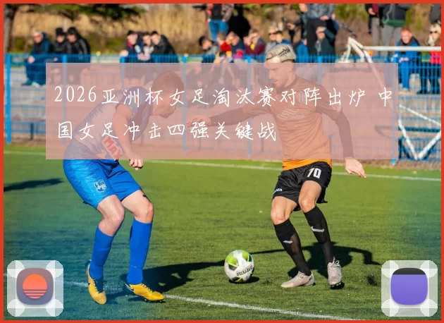2026亚洲杯女足淘汰赛对阵出炉 中国女足冲击四强关键战