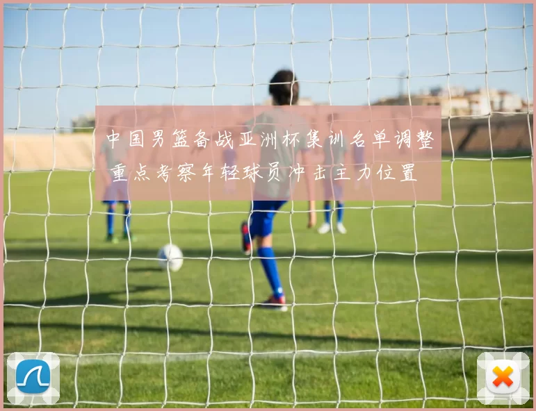 中国男篮备战亚洲杯集训名单调整 重点考察年轻球员冲击主力位置