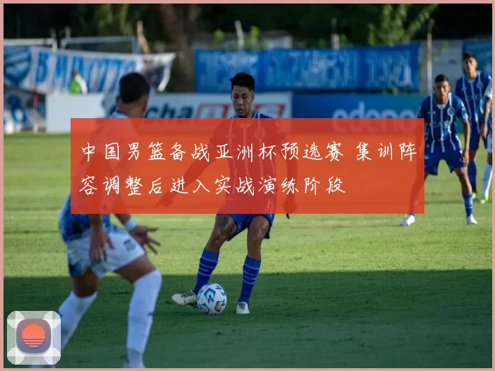 中国男篮备战亚洲杯预选赛 集训阵容调整后进入实战演练阶段