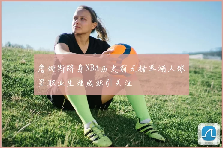 詹姆斯跻身NBA历史前五榜单湖人球星职业生涯成就引关注