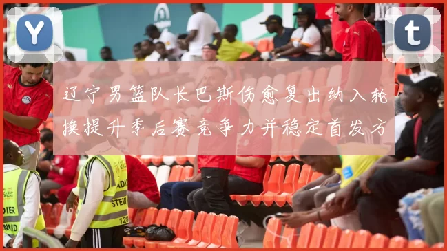 辽宁男篮队长巴斯伤愈复出纳入轮换提升季后赛竞争力并稳定首发方案