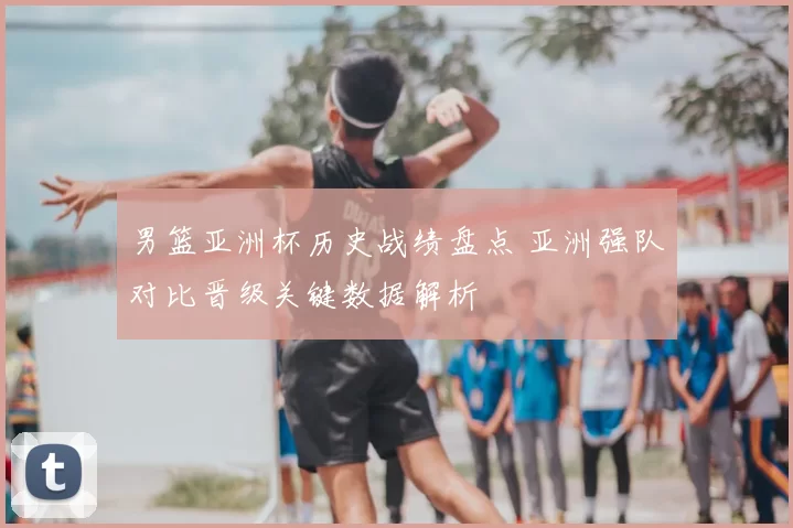 男篮亚洲杯历史战绩盘点 亚洲强队对比晋级关键数据解析