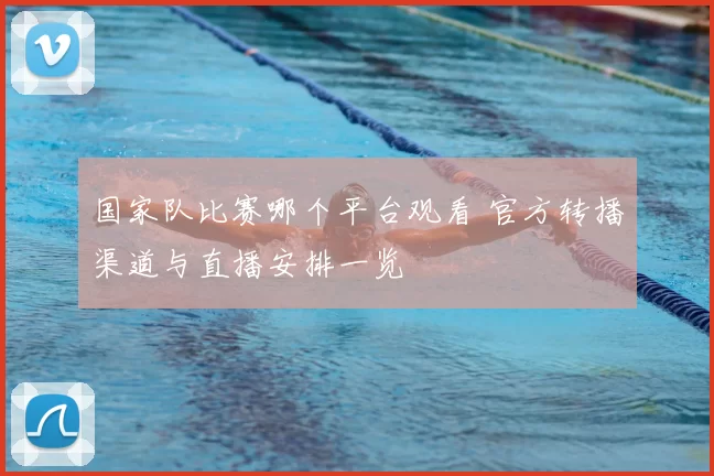 国家队比赛哪个平台观看 官方转播渠道与直播安排一览
