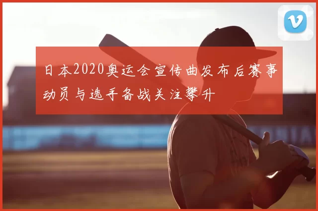 日本2020奥运会宣传曲发布后赛事动员与选手备战关注攀升
