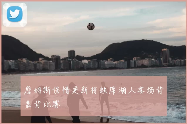 詹姆斯伤情更新将缺席湖人客场背靠背比赛