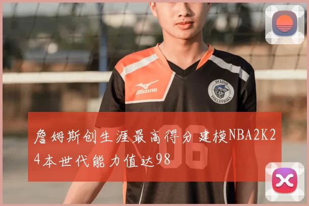 詹姆斯创生涯最高得分建模NBA2K24本世代能力值达98