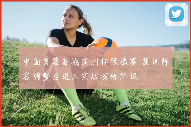 中国男篮备战亚洲杯预选赛 集训阵容调整后进入实战演练阶段