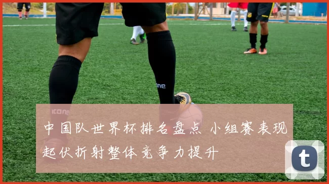 中国队世界杯排名盘点 小组赛表现起伏折射整体竞争力提升