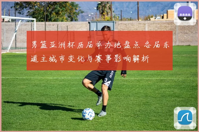 男篮亚洲杯历届举办地盘点 各届东道主城市变化与赛事影响解析