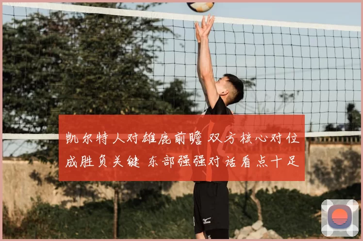 凯尔特人对雄鹿前瞻 双方核心对位成胜负关键 东部强强对话看点十足