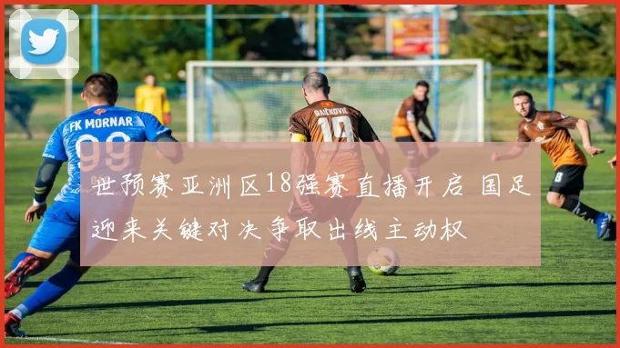 世预赛亚洲区18强赛直播开启 国足迎来关键对决争取出线主动权