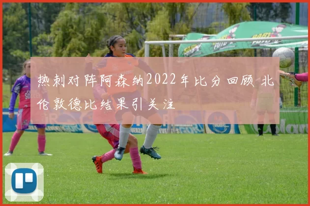 热刺对阵阿森纳2022年比分回顾 北伦敦德比结果引关注