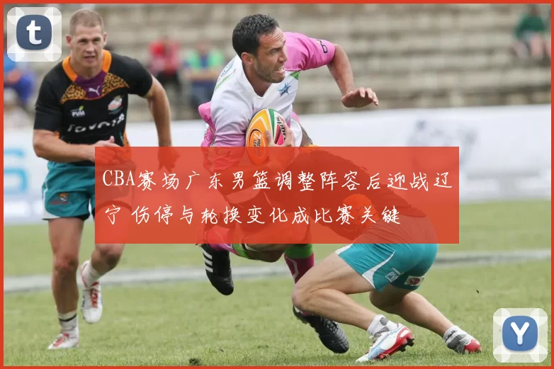 CBA赛场广东男篮调整阵容后迎战辽宁 伤停与轮换变化成比赛关键