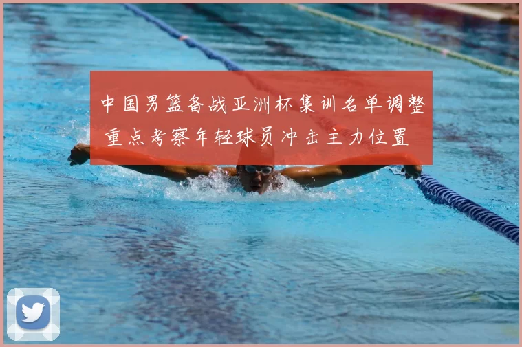 中国男篮备战亚洲杯集训名单调整 重点考察年轻球员冲击主力位置