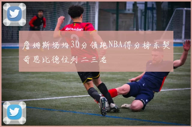 詹姆斯场均30分领跑NBA得分榜东契奇恩比德位列二三名