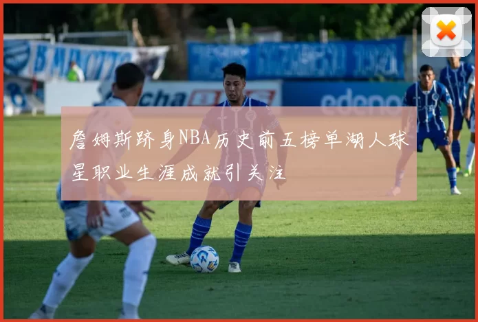 詹姆斯跻身NBA历史前五榜单湖人球星职业生涯成就引关注