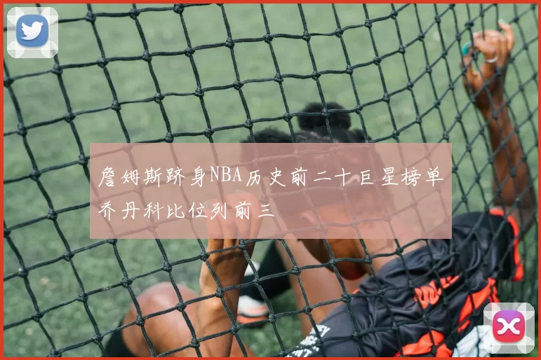詹姆斯跻身NBA历史前二十巨星榜单乔丹科比位列前三