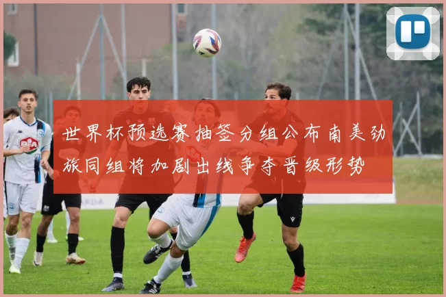 世界杯预选赛抽签分组公布南美劲旅同组将加剧出线争夺晋级形势