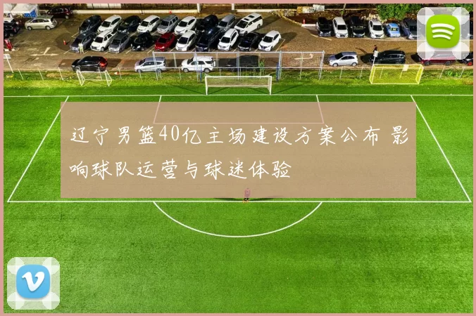 辽宁男篮40亿主场建设方案公布 影响球队运营与球迷体验