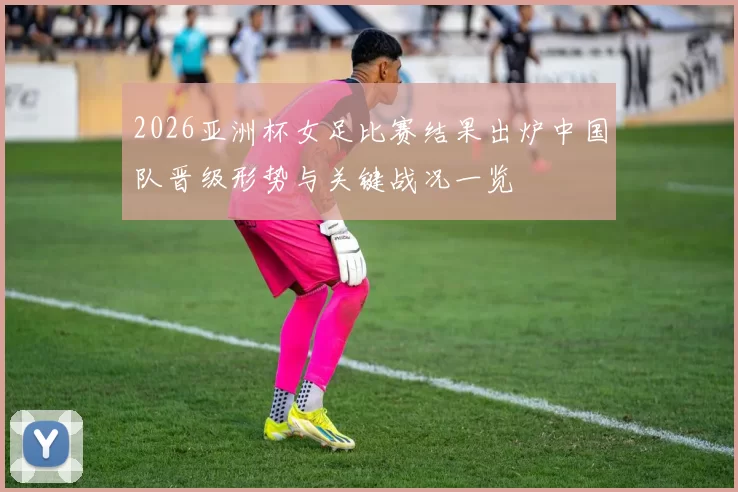 2026亚洲杯女足比赛结果出炉中国队晋级形势与关键战况一览