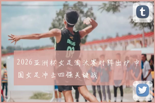 2026亚洲杯女足淘汰赛对阵出炉 中国女足冲击四强关键战