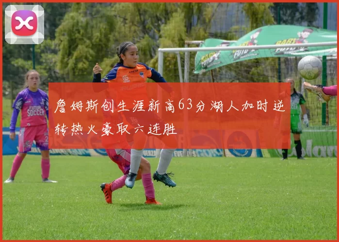 詹姆斯创生涯新高63分湖人加时逆转热火豪取六连胜