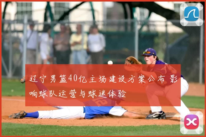 辽宁男篮40亿主场建设方案公布 影响球队运营与球迷体验