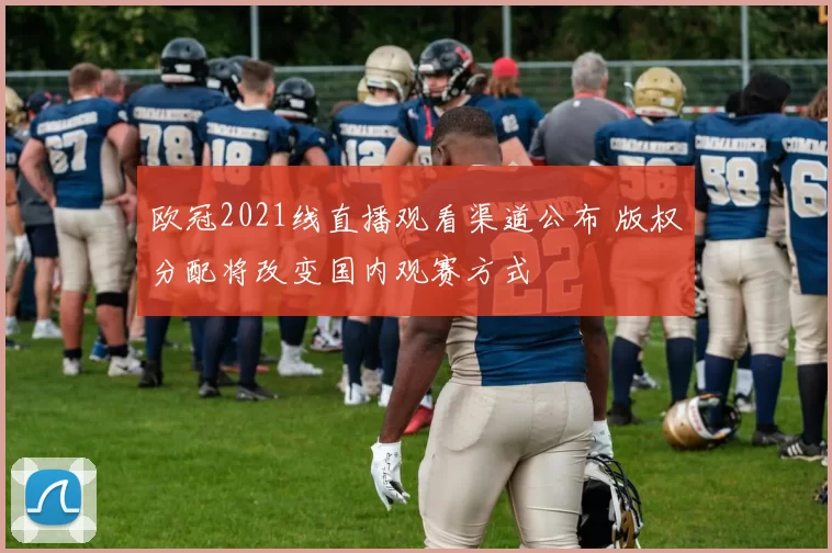欧冠2021线直播观看渠道公布 版权分配将改变国内观赛方式