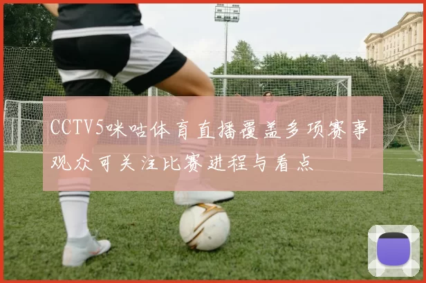 CCTV5咪咕体育直播覆盖多项赛事 观众可关注比赛进程与看点