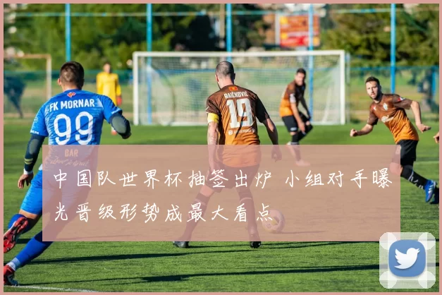 中国队世界杯抽签出炉 小组对手曝光晋级形势成最大看点