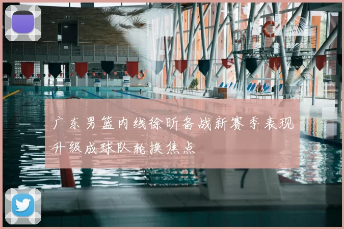 广东男篮内线徐昕备战新赛季表现升级成球队轮换焦点